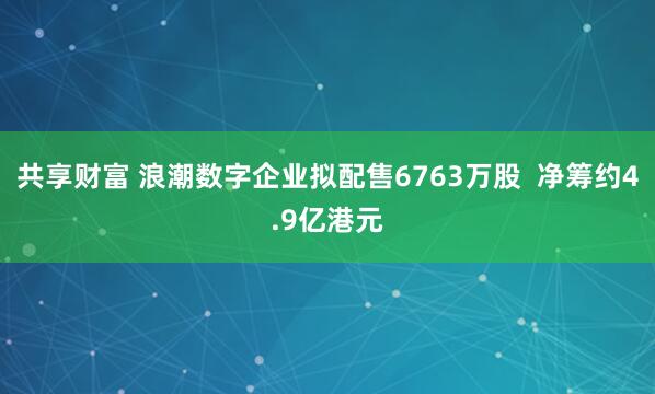 共享财富 浪潮数字企业拟配售6763万股 净筹约4.9亿港元