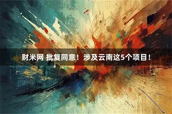 财米网 批复同意！涉及云南这5个项目！