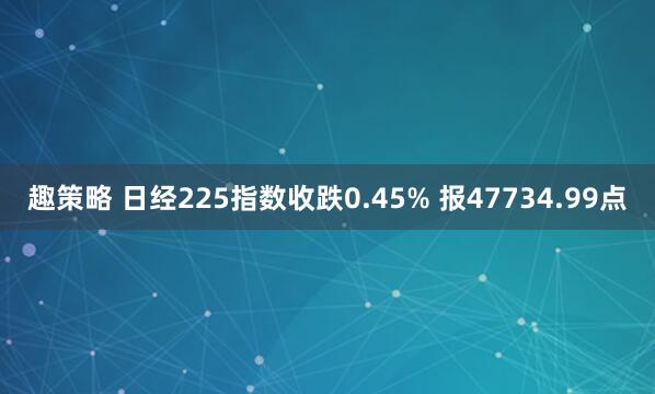 趣策略 日经225指数收跌0.45% 报47734.99点