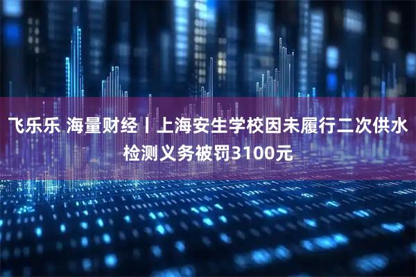 飞乐乐 海量财经丨上海安生学校因未履行二次供水检测义务被罚3100元
