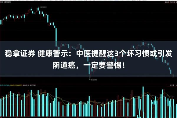 稳拿证券 健康警示：中医提醒这3个坏习惯或引发阴道癌，一定要警惕！