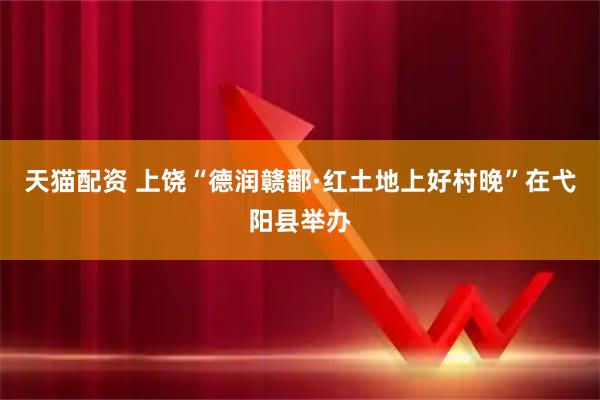 天猫配资 上饶“德润赣鄱·红土地上好村晚”在弋阳县举办