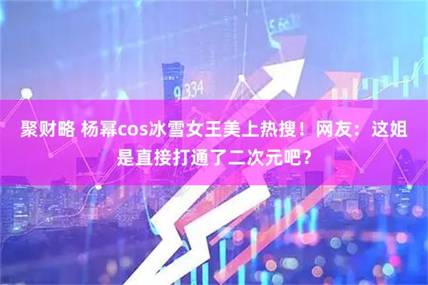聚财略 杨幂cos冰雪女王美上热搜！网友：这姐是直接打通了二次元吧？