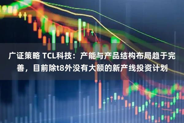 广证策略 TCL科技:产能与产品结构布局趋于完善,目前除t8外没有大额的新产线投资计划