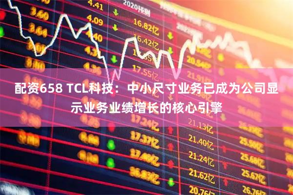配资658 TCL科技:中小尺寸业务已成为公司显示业务业绩增长的核心引擎