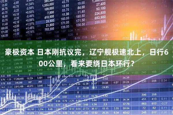 豪极资本 日本刚抗议完，辽宁舰极速北上，日行600公里，看来要绕日本环行？