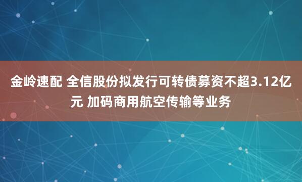 金岭速配 全信股份拟发行可转债募资不超3.12亿元 加码商用航空传输等业务