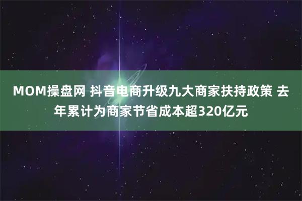 MOM操盘网 抖音电商升级九大商家扶持政策 去年累计为商家节省成本超320亿元
