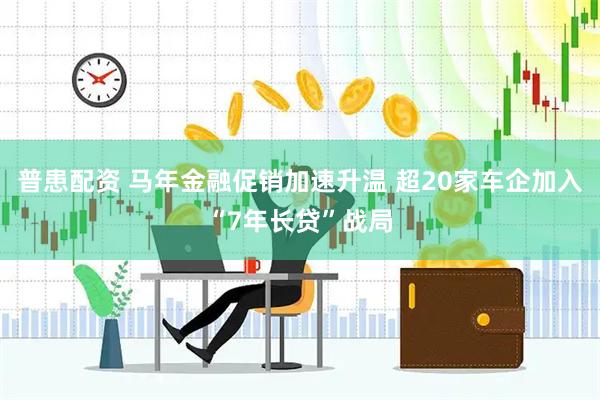 普患配资 马年金融促销加速升温 超20家车企加入“7年长贷”战局
