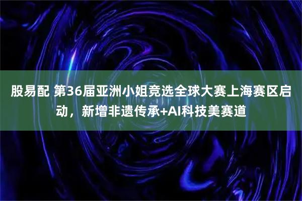 股易配 第36届亚洲小姐竞选全球大赛上海赛区启动，新增非遗传承+AI科技美赛道