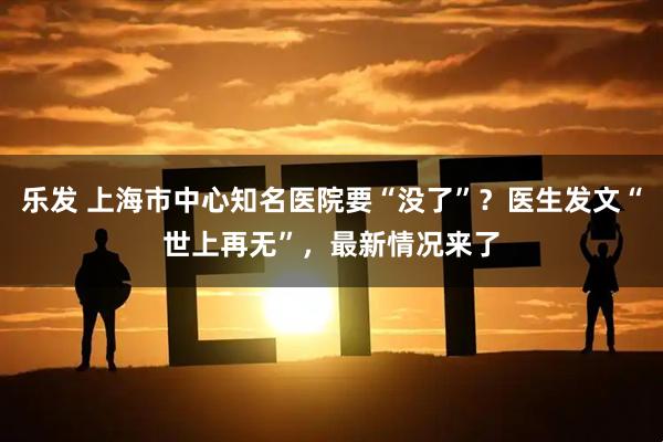 乐发 上海市中心知名医院要“没了”?医生发文“世上再无”,最新情况来了