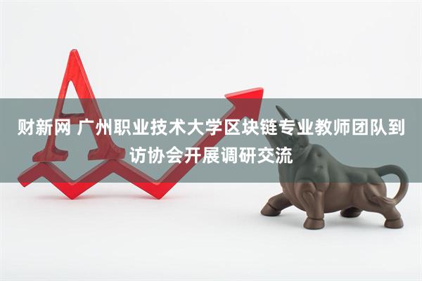 财新网 广州职业技术大学区块链专业教师团队到访协会开展调研交流