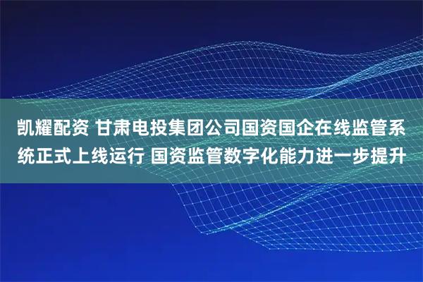 凯耀配资 甘肃电投集团公司国资国企在线监管系统正式上线运行 国资监管数字化能力进一步提升
