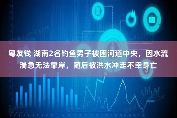 粤友钱 湖南2名钓鱼男子被困河道中央，因水流湍急无法靠岸，随后被洪水冲走不幸身亡