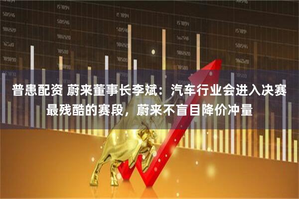 普患配资 蔚来董事长李斌：汽车行业会进入决赛最残酷的赛段，蔚来不盲目降价冲量
