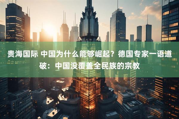 贵海国际 中国为什么能够崛起？德国专家一语道破：中国没覆盖全民族的宗教